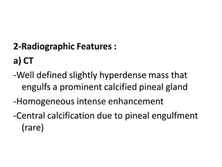 2-Radiographic Features :
a) CT
-Well defined slightly hyperdense mass that
engulfs a prominent calcified pineal gland
-Homogeneous intense enhancement
-Central calcification due to pineal engulfment
(rare)
 