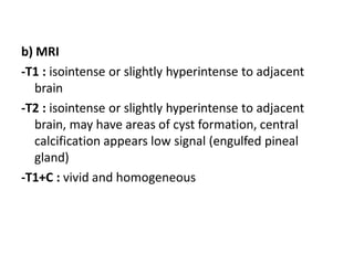 b) MRI
-T1 : isointense or slightly hyperintense to adjacent
brain
-T2 : isointense or slightly hyperintense to adjacent
brain, may have areas of cyst formation, central
calcification appears low signal (engulfed pineal
gland)
-T1+C : vivid and homogeneous
 
