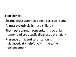 1-Incidence :
-Second most common pineal germ cell tumor
-Almost exclusively in male children
-The most common congenital intracranial
tumor and are usually diagnosed prenatally
-Presence of fat and calcification is
diagnostically helpful with little to no
enhancement
 