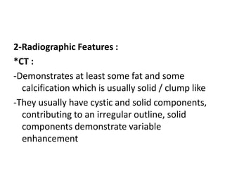 2-Radiographic Features :
*CT :
-Demonstrates at least some fat and some
calcification which is usually solid / clump like
-They usually have cystic and solid components,
contributing to an irregular outline, solid
components demonstrate variable
enhancement
 