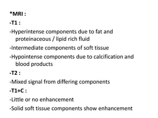 *MRI :
-T1 :
-Hyperintense components due to fat and
proteinaceous / lipid rich fluid
-Intermediate components of soft tissue
-Hypointense components due to calcification and
blood products
-T2 :
-Mixed signal from differing components
-T1+C :
-Little or no enhancement
-Solid soft tissue components show enhancement
 