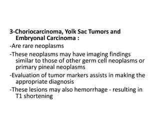 3-Choriocarcinoma, Yolk Sac Tumors and
Embryonal Carcinoma :
-Are rare neoplasms
-These neoplasms may have imaging findings
similar to those of other germ cell neoplasms or
primary pineal neoplasms
-Evaluation of tumor markers assists in making the
appropriate diagnosis
-These lesions may also hemorrhage - resulting in
T1 shortening
 