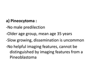 a) Pineocytoma :
-No male predilection
-Older age group, mean age 35 years
-Slow growing, dissemination is uncommon
-No helpful imaging features, cannot be
distinguished by imaging features from a
Pineoblastoma
 