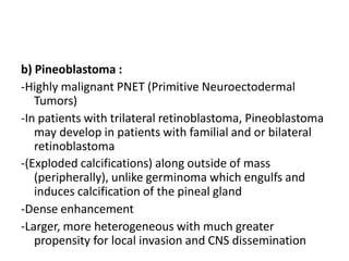 b) Pineoblastoma :
-Highly malignant PNET (Primitive Neuroectodermal
Tumors)
-In patients with trilateral retinoblastoma, Pineoblastoma
may develop in patients with familial and or bilateral
retinoblastoma
-(Exploded calcifications) along outside of mass
(peripherally), unlike germinoma which engulfs and
induces calcification of the pineal gland
-Dense enhancement
-Larger, more heterogeneous with much greater
propensity for local invasion and CNS dissemination
 