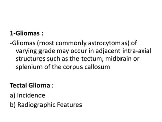 1-Gliomas :
-Gliomas (most commonly astrocytomas) of
varying grade may occur in adjacent intra-axial
structures such as the tectum, midbrain or
splenium of the corpus callosum
Tectal Glioma :
a) Incidence
b) Radiographic Features
 