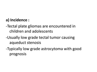 a) Incidence :
-Tectal plate gliomas are encountered in
children and adolescents
-Usually low grade tectal tumor causing
aqueduct stenosis
-Typically low grade astrocytoma with good
prognosis
 