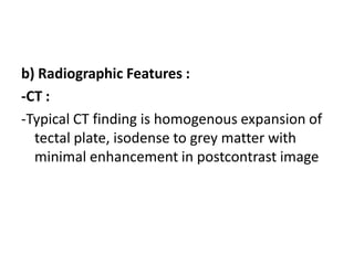b) Radiographic Features :
-CT :
-Typical CT finding is homogenous expansion of
tectal plate, isodense to grey matter with
minimal enhancement in postcontrast image
 