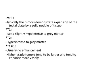 -MRI :
-Typically the tumors demonstrate expansion of the
tectal plate by a solid nodule of tissue
*T1 :
-Iso to slightly hypointense to grey matter
*T2 :
-Hyperintense to grey matter
*T1+C :
-Usually no enhancement
-Higher grade tumors tend to be larger and tend to
enhance more vividly
 