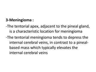 3-Meningioma :
-The tentorial apex, adjacent to the pineal gland,
is a characteristic location for meningioma
-The tentorial meningioma tends to depress the
internal cerebral veins, in contrast to a pineal-
based mass which typically elevates the
internal cerebral veins
 