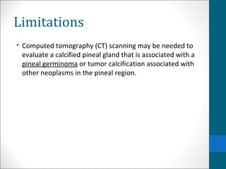 Limitations 
• Computed tomography (CT) scanning may be needed to 
evaluate a calcified pineal gland that is associated with a 
pineal germinoma or tumor calcification associated with 
other neoplasms in the pineal region. 
 