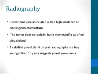 Radiography 
• Germinomas are associated with a high incidence of 
pineal gland calcification. 
• The tumor does not calcify, but it may engulf a calcified 
pineal gland. 
• A calcified pineal gland on plain radiographs in a boy 
younger than 10 years suggests pineal germinoma. 
 