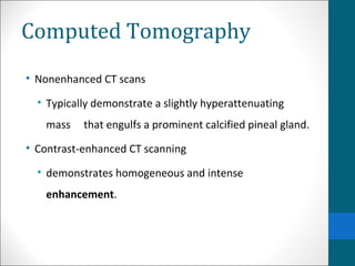 Computed Tomography 
• Nonenhanced CT scans 
• Typically demonstrate a slightly hyperattenuating 
mass that engulfs a prominent calcified pineal gland. 
• Contrast-enhanced CT scanning 
• demonstrates homogeneous and intense 
enhancement. 
 