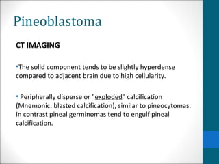 Pineoblastoma 
CT IMAGING 
•The solid component tends to be slightly hyperdense 
compared to adjacent brain due to high cellularity. 
• Peripherally disperse or "exploded" calcification 
(Mnemonic: blasted calcification), similar to pineocytomas. 
In contrast pineal germinomas tend to engulf pineal 
calcification. 
 