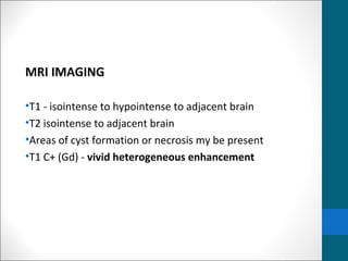 MRI IMAGING 
•T1 - isointense to hypointense to adjacent brain 
•T2 isointense to adjacent brain 
•Areas of cyst formation or necrosis my be present 
•T1 C+ (Gd) - vivid heterogeneous enhancement 
 