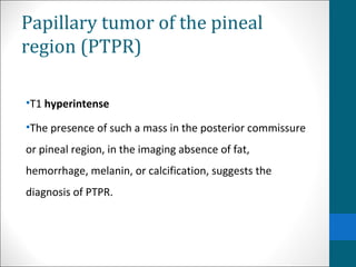 Papillary tumor of the pineal 
region (PTPR) 
•T1 hyperintense 
•The presence of such a mass in the posterior commissure 
or pineal region, in the imaging absence of fat, 
hemorrhage, melanin, or calcification, suggests the 
diagnosis of PTPR. 
 