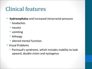 Clinical features 
• hydrocephalus and increased intracranial pressure 
• headaches 
• nausea 
• vomiting 
• lethargy 
• altered mental function. 
• Visual Problems 
• Parinaud's syndrome, which includes inability to look 
upward, double vision and nystagmus 
 