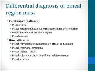 Differential diagnosis of pineal 
region mass 
• Pineal parenchymal tumours 
• Pineocytoma 
• Pineal parenchymal tumour with intermediate differentiation 
• Papillary tumour of the pineal region 
• Pineoblastoma 
• Germ cell tumours 
• Pineal germinoma (most common; ~ 50% of all tumours) 
• Pineal embryonal carcinoma 
• Pineal choriocarcinoma 
• Pineal yolk sac carcinoma - endodermal sinus tumour 
• Pineal teratoma 
 