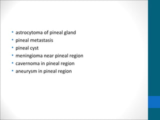 • astrocytoma of pineal gland 
• pineal metastasis 
• pineal cyst 
• meningioma near pineal region 
• cavernoma in pineal region 
• aneurysm in pineal region 
 