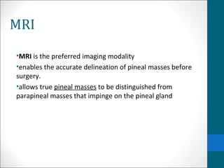 MRI 
•MRI is the preferred imaging modality 
•enables the accurate delineation of pineal masses before 
surgery. 
•allows true pineal masses to be distinguished from 
parapineal masses that impinge on the pineal gland 
 
