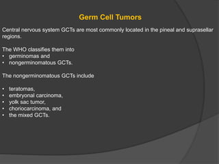 Germ Cell Tumors
Central nervous system GCTs are most commonly located in the pineal and suprasellar
regions.
The WHO classifies them into
• germinomas and
• nongerminomatous GCTs.
The nongerminomatous GCTs include
• teratomas,
• embryonal carcinoma,
• yolk sac tumor,
• choriocarcinoma, and
• the mixed GCTs.
 