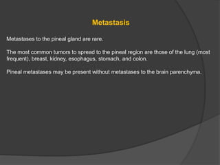 Metastasis
Metastases to the pineal gland are rare.
The most common tumors to spread to the pineal region are those of the lung (most
frequent), breast, kidney, esophagus, stomach, and colon.
Pineal metastases may be present without metastases to the brain parenchyma.
 