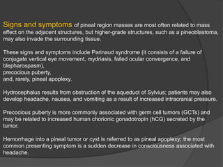 Signs and symptoms of pineal region masses are most often related to mass
effect on the adjacent structures, but higher-grade structures, such as a pineoblastoma,
may also invade the surrounding tissue.
These signs and symptoms include Parinaud syndrome (it consists of a failure of
conjugate vertical eye movement, mydriasis, failed ocular convergence, and
blepharospasm),
precocious puberty,
and, rarely, pineal apoplexy.
Hydrocephalus results from obstruction of the aqueduct of Sylvius; patients may also
develop headache, nausea, and vomiting as a result of increased intracranial pressure.
Precocious puberty is more commonly associated with germ cell tumors (GCTs) and
may be related to increased human chorionic gonadotropin (hCG) secreted by the
tumor.
Hemorrhage into a pineal tumor or cyst is referred to as pineal apoplexy; the most
common presenting symptom is a sudden decrease in consciousness associated with
headache.
 