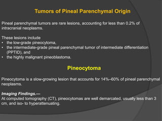 Tumors of Pineal Parenchymal Origin
Pineal parenchymal tumors are rare lesions, accounting for less than 0.2% of
intracranial neoplasms.
These lesions include
• the low-grade pineocytoma,
• the intermediate-grade pineal parenchymal tumor of intermediate differentiation
(PPTID), and
• the highly malignant pineoblastoma.
Pineocytoma
Pineocytoma is a slow-growing lesion that accounts for 14%–60% of pineal parenchymal
neoplasms.
Imaging Findings.—
At computed tomography (CT), pineocytomas are well demarcated, usually less than 3
cm, and iso- to hyperattenuating.
 