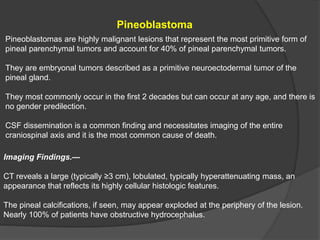 Pineoblastoma
Pineoblastomas are highly malignant lesions that represent the most primitive form of
pineal parenchymal tumors and account for 40% of pineal parenchymal tumors.
They are embryonal tumors described as a primitive neuroectodermal tumor of the
pineal gland.
They most commonly occur in the first 2 decades but can occur at any age, and there is
no gender predilection.
CSF dissemination is a common finding and necessitates imaging of the entire
craniospinal axis and it is the most common cause of death.
Imaging Findings.—
CT reveals a large (typically ≥3 cm), lobulated, typically hyperattenuating mass, an
appearance that reflects its highly cellular histologic features.
The pineal calcifications, if seen, may appear exploded at the periphery of the lesion.
Nearly 100% of patients have obstructive hydrocephalus.
 