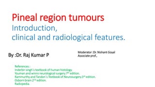 Pineal region tumours
Introduction,
clinical and radiological features.
By :Dr. Raj Kumar P
Moderator :Dr. Nishant Goyal
Associate prof.,
References :
Inderbir singh`s textbook of human histology.
Youman and winns neurological surgery.7th edition.
Rammurthy and Tandon`s Textbook of Neurosurgery.3rd edition.
Osborn brain 2nd edition.
Radiopedia.
 