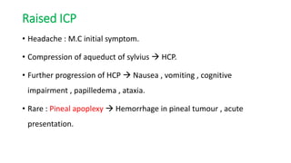 Raised ICP
• Headache : M.C initial symptom.
• Compression of aqueduct of sylvius  HCP.
• Further progression of HCP  Nausea , vomiting , cognitive
impairment , papilledema , ataxia.
• Rare : Pineal apoplexy  Hemorrhage in pineal tumour , acute
presentation.
 