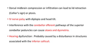 • Dorsal midbrain compression or infiltration can lead to lid retraction
(Collier’s sign) or ptosis.
• IV nerve palsy with diplopia and head tilt.
• Interference with the cerebellar efferent pathways of the superior
cerebellar peduncles can cause ataxia and dysmetria.
• Hearing dysfunction : Probably caused by a disturbance in structures
associated with the inferior colliculi.
 
