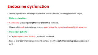 Endocrine dysfunction
• Secondary effects of hydrocephalus or from spread of tumor to the hypothalamic region.
• Diabetes insipidus :
• Germinoma spreading along the floor of the third ventricle.
• May develop early in the disease process, even before the tumor is radiographically apparent.
• Precocious puberty :
• AKA pseudoprecocious puberty , coz HPA is immature .
• Seen in choriocarcinoma or germinoma contains syncytiotrophoblastic cells producing ectopic β-
HCG.
 