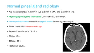 Normal pineal gland radiology
• Avg measurements : 7.4 mm in (L), 6.9 mm in (W), and 2.5 mm in (H).
• Physiologic pineal gland calcification ("concretions") is common.
• Primary mineralization occurs in an organic matrix formed by pinealocytes.
• Pineal calcification increases with age.
• Reported prevalence is 1% < 6 y.
• 8% in < 10 y.
• 40% in < 30 y.
• >50% in all adults.
 