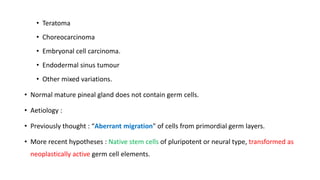 • Teratoma
• Choreocarcinoma
• Embryonal cell carcinoma.
• Endodermal sinus tumour
• Other mixed variations.
• Normal mature pineal gland does not contain germ cells.
• Aetiology :
• Previously thought : “Aberrant migration" of cells from primordial germ layers.
• More recent hypotheses : Native stem cells of pluripotent or neural type, transformed as
neoplastically active germ cell elements.
 
