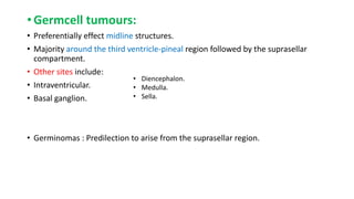 • Germcell tumours:
• Preferentially effect midline structures.
• Majority around the third ventricle-pineal region followed by the suprasellar
compartment.
• Other sites include:
• Intraventricular.
• Basal ganglion.
• Germinomas : Predilection to arise from the suprasellar region.
• Diencephalon.
• Medulla.
• Sella.
 