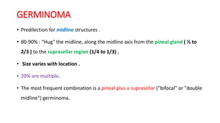 GERMINOMA
• Predilection for midline structures .
• 80-90% : “Hug" the midline, along the midline axis from the pineal gland ( ½ to
2/3 ) to the suprasellar region (1/4 to 1/3) .
• Size varies with location .
• 20% are multiple.
• The most frequent combination is a pineal plus a suprasellar ("bifocal" or "double
midline") germinoma.
 