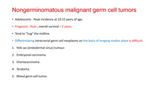 Nongerminomatous malignant germ cell tumors
• Adolescents : Peak incidence at 10-15 years of age.
• Prognosis : Poor , overall survival < 2 years.
• Tend to "hug" the midline.
• Differentiating intracranial germ cell neoplasms on the basis of imaging studies alone is difficult.
1. Yolk sac (endodermal sinus) tumour.
2. Embryonal carcinoma.
3. Choriocarcinoma.
4. Teratoma.
5. Mixed germ cell tumor.
 
