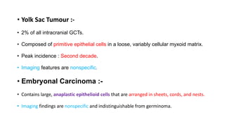 • Yolk Sac Tumour :-
• 2% of all intracranial GCTs.
• Composed of primitive epithelial cells in a loose, variably cellular myxoid matrix.
• Peak incidence : Second decade.
• Imaging features are nonspecific.
• Embryonal Carcinoma :-
• Contains large, anaplastic epithelioid cells that are arranged in sheets, cords, and nests.
• Imaging findings are nonspecific and indistinguishable from germinoma.
 