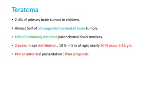 Teratoma
• 2-4% of primary brain tumors in children.
• Almost half of all congenital (perinatal) brain tumors.
• 60% of prenatally detected parenchymal brain tumours.
• 2 peaks in age distribution , 10 % < 5 yr of age; nearly 50 % occur 5-15 yrs.
• Peri or antenatal presentation : Poor prognosis.
 