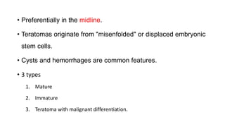 • Preferentially in the midline.
• Teratomas originate from "misenfolded" or displaced embryonic
stem cells.
• Cysts and hemorrhages are common features.
• 3 types
1. Mature
2. Immature
3. Teratoma with malignant differentiation.
 