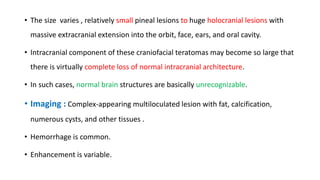 • The size varies , relatively small pineal lesions to huge holocranial lesions with
massive extracranial extension into the orbit, face, ears, and oral cavity.
• Intracranial component of these craniofacial teratomas may become so large that
there is virtually complete loss of normal intracranial architecture.
• In such cases, normal brain structures are basically unrecognizable.
• Imaging : Complex-appearing multiloculated lesion with fat, calcification,
numerous cysts, and other tissues .
• Hemorrhage is common.
• Enhancement is variable.
 