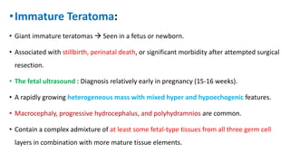 •Immature Teratoma:
• Giant immature teratomas  Seen in a fetus or newborn.
• Associated with stillbirth, perinatal death, or significant morbidity after attempted surgical
resection.
• The fetal ultrasound : Diagnosis relatively early in pregnancy (15-16 weeks).
• A rapidly growing heterogeneous mass with mixed hyper and hypoechogenic features.
• Macrocephaly, progressive hydrocephalus, and polyhydramnios are common.
• Contain a complex admixture of at least some fetal-type tissues from all three germ cell
layers in combination with more mature tissue elements.
 