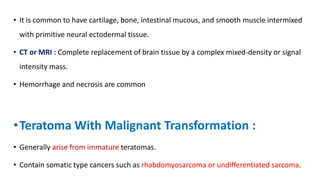 • It is common to have cartilage, bone, intestinal mucous, and smooth muscle intermixed
with primitive neural ectodermal tissue.
• CT or MRI : Complete replacement of brain tissue by a complex mixed-density or signal
intensity mass.
• Hemorrhage and necrosis are common
•Teratoma With Malignant Transformation :
• Generally arise from immature teratomas.
• Contain somatic type cancers such as rhabdomyosarcoma or undifferentiated sarcoma.
 