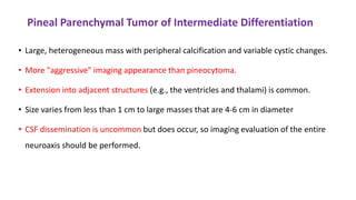 Pineal Parenchymal Tumor of Intermediate Differentiation
• Large, heterogeneous mass with peripheral calcification and variable cystic changes.
• More "aggressive" imaging appearance than pineocytoma.
• Extension into adjacent structures (e.g., the ventricles and thalami) is common.
• Size varies from less than 1 cm to large masses that are 4-6 cm in diameter
• CSF dissemination is uncommon but does occur, so imaging evaluation of the entire
neuroaxis should be performed.
 