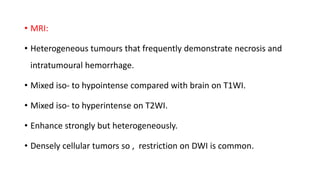 • MRI:
• Heterogeneous tumours that frequently demonstrate necrosis and
intratumoural hemorrhage.
• Mixed iso- to hypointense compared with brain on T1WI.
• Mixed iso- to hyperintense on T2WI.
• Enhance strongly but heterogeneously.
• Densely cellular tumors so , restriction on DWI is common.
 