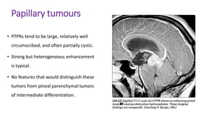 Papillary tumours
• PTPRs tend to be large, relatively well
circumscribed, and often partially cystic.
• Strong but heterogeneous enhancement
is typical.
• No features that would distinguish these
tumors from pineal parenchymal tumors
of intermediate differentiation.
 