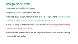 Benign pineal cysts
• Asymptomatic , incidentally found.
• Higher in females and increases with age.
• Histologically : Benign, normal variants of the pineal gland and consist of cystic
structures surrounded by normal pineal parenchymal tissue.
• They can be up to 2 cm in diameter, with a contrast-enhancing rim representing
compressed pineal gland tissue.
• Nearly always asymptomatic , do not require treatment unless they are causing
aqueductal obstruction.
 