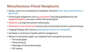 Miscellaneous Pineal Neoplasms
• Rarely, tumors are composed of neoplastic elements other than parenchymal or
germ cells.
• Primary glial neoplasms such as astrocytoma (including glioblastoma) and
oligodendroglioma can occur within the pineal gland.
• Melanoma arising from pineal melanocytes.
• Metastases from extracranial sources also occasionally present as pineal masses.
• Imaging findings with intrinsic pineal gland masses are nonspecific.
• So biopsy is necessary to guide patient management.
• Masses in the pineal region can originate from non gland structures,
• The tectal plate.
• Third ventricle.
• Meninges of the tentorial apex.
• CSF spaces.
 
