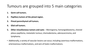 Tumours are grouped into 5 main categories
1. Germ cell tumors.
2. Papillary tumors of the pineal region.
3. Pineal parenchymal cell tumors.
4. Glial cell tumors.
5. Other miscellaneous tumors and cysts :- Meningioma, hemangioblastoma, choroid
plexus papilloma, metastatic tumour, chemodectoma, adenocarcinoma, and
lymphoma.
• Additionally, a variety of vascular lesions can occur, including cavernous malformations,
arteriovenous malformations, and vein of Galen malformations.
 