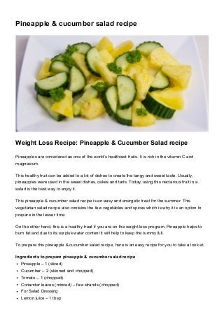 Pineapple & cucumber salad recipe
Weight Loss Recipe: Pineapple & Cucumber Salad recipe
Pineapples are considered as one of the world’s healthiest fruits. It is rich in the vitamin C and
magnesium.
This healthy fruit can be added to a lot of dishes to create the tangy and sweet taste. Usually,
pineapples were used in the sweet dishes, cakes and tarts. Today, using this nectarous fruit in a
salad is the best way to enjoy it.
This pineapple & cucumber salad recipe is an easy and energetic treat for the summer. This
vegetarian salad recipe also contains the few vegetables and spices which is why it is an option to
prepare in the lesser time.
On the other hand, this is a healthy treat if you are on the weight loss program. Pineapple helps to
burn fat and due to its surplus water content it will help to keep the tummy full.
To prepare this pineapple & cucumber salad recipe, here is an easy recipe for you to take a look at.
Ingredients to prepare pineapple & cucumber salad recipe
Pineapple – 1 (sliced)
Cucumber – 2 (skinned and chopped)
Tomato – 1 (chopped)
Coriander leaves (minced) – few strands (chopped)
For Salad Dressing
Lemon juice – 1 tbsp
 